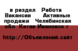  в раздел : Работа » Вакансии »  » Активные продажи . Челябинская обл.,Катав-Ивановск г.